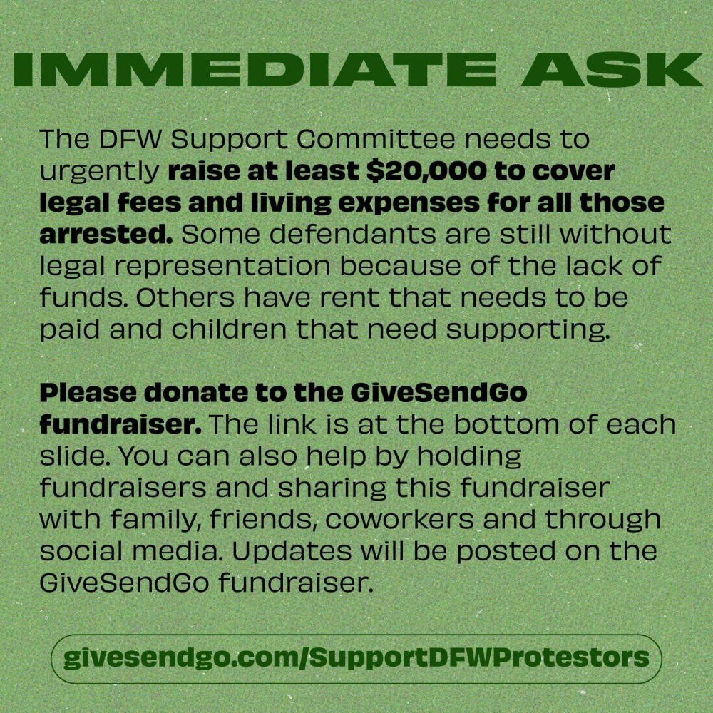 IMMEDIATE ASK
The DFW Support Committee needs to urgently raise at least $20,000 to cover legal fees and living expenses for all those arrested. Some defendants are still without legal representation because of the lack of funds. Others have rent that needs to be paid and children that need supporting.
Please donate to the GiveSendGo fundraiser. The link is at the bottom of each slide. You can also help by holding fundraisers and sharing this fundraiser with family, friends, coworkers and through social media. Updates will be posted on the GiveSendGo fundraiser.
givesendgo.com/SupportDFWProtestors