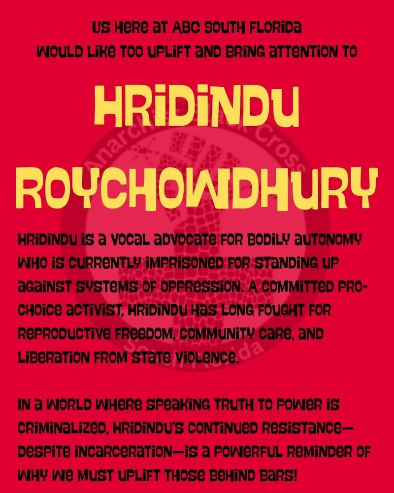 US HERE AT ABC SOUTH FLORIDA
WOULD LIKE TOO UPLIFT AND BRING ATTENTION TO
HRİDİNDU
Anarc
Cross
ROYCHOWDHURY
HRIDINDU is a vocal advocate FOR BODILY AUTONOMY WHO IS CURRENTLY IMPRISONED FOR STANDING UP aGainST SYSTEMS OF OPPRESSION. A COMMITTED PRO- CHOICE activiST, HRIDINDU HAS LONG FOUGHT FOR REPRODUCTIVE FREEDOM, COMMUNITY CARE, AND
LIBERATION FROM STATE VIOLENCE 
IN a WORLD WHERE SPEAKING TRUTH TO POWER IS CRIMINALIZED, HRIDINDU'S CONTINUED RESISTANCE- Despite incarceration-is a POWERFUL REMINDER OF WHY WE MUST UPLIFT THOSE BеHIND BARS!