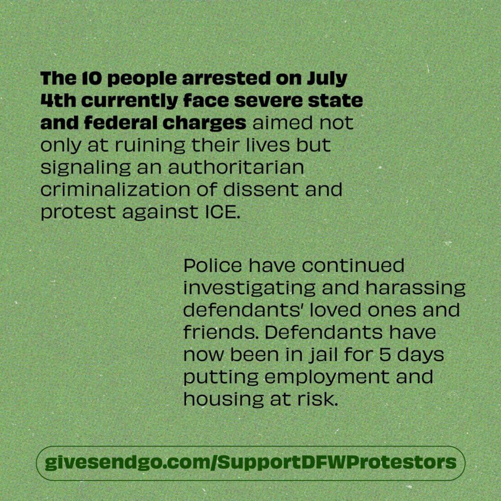 The 10 people arrested on July 4th currently face severe state and federal charges aimed not only at ruining their lives but signaling an authoritarian criminalization of dissent and protest against ICE.
Police have continued investigating and harassing defendants' loved ones and friends. Defendants have now been in jail for 5 days putting employment and housing at risk.
givesendgo.com/Support DFWProtestors