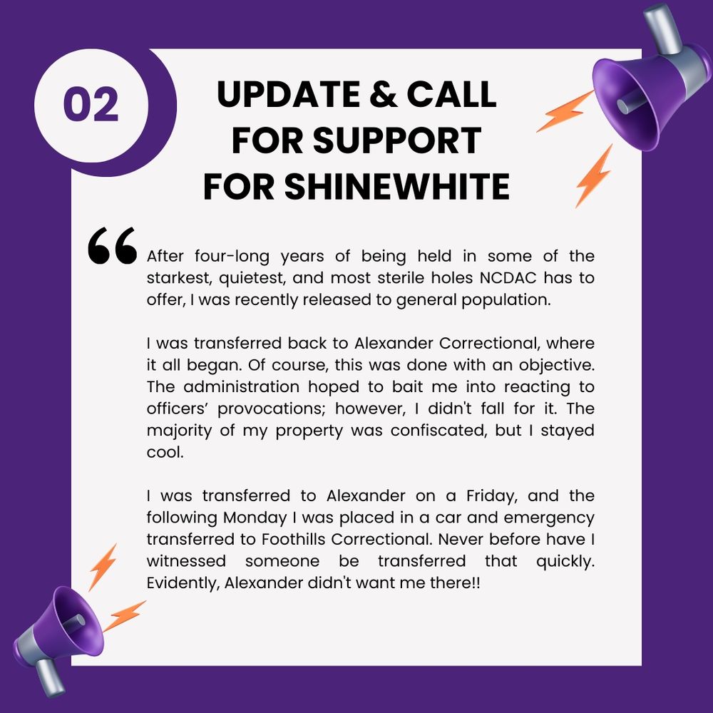UPDATE & CALL FOR SUPPORT FOR SHINEWHITE After four-long years of being held in some of the starkest, quietest, and most sterile holes NCDAC has to offer, I was recently released to general population. I was transferred back to Alexander Correctional, where it all began. Of course, this was done with an objective. The administration hoped to bait me into reacting to officers' provocations; however, I didn't fall for it. The majority of my property was confiscated, but I stayed cool. I was transferred to Alexander on a Friday, and the following Monday I was placed in a car and emergency transferred to Foothills Correctional. Never before have I witnessed someone be transferred that quickly. Evidently, Alexander didn't want me there!!