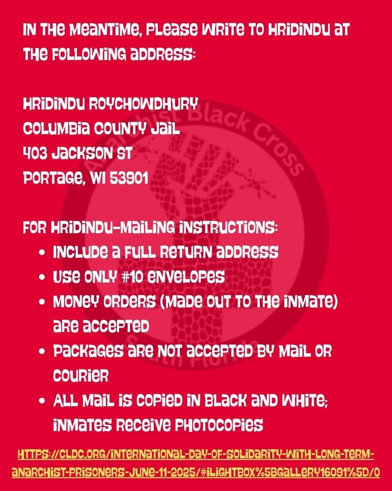 IN THE MEANTIME, PLease WRITE TO HRIDINDU at THE FOLLOWING ADDRESS:
HRIDINDU ROYCHOWDHURY lack
Jail
COLUMBIA COUNTY JAIL
403 JACKSON ST
PORTAGE, WI 53901
Cross
FOR HRIDINDU-MaiLING INSTRUCTIONS:
• INCLUDE a FULL RETURN ADDRESS • Use ONLY #10 envelopes
• MONEY ORDERS (MADE OUT TO THE INMATE) are accepteD
accepteD BY MaiL OR
• Packages are NOT accepтED BY MAIL OR
Courier
• ALL Mail is COPIED IN BLACK AND WHITE;
INMATES Receive PHOTOCOPies
HTTPS://CLDC.ORG/INTERNATIONAL-DAY-OF-SOLIDARITY-WITH-LONG-TERM- ANARCHIST-PRISONERS-JUNE-11-2025/#iLIGHTBOX%5BGALLERY16091%5D/0