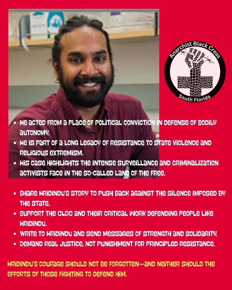 Hrdindu smiling "Anarchist Black Cross South Florida
• He acтED FROM a PLace OF POLITICAL CONVICTION IN DEFENSE OF BODILY auTONOMY.
• He is PART OF A LONG Legacy OF RESISTANCE TO STATE VIOLENCE AND
Religious EXTREMISM.
• His case HIGHLIGHTS THE INTENSE SURVEILLANCE AND CRIMINALIZATION activists Face IN THE SO-CALLED LAND OF THE FREE.
• SHARE HRIDINDU'S STORY TO PUSH Back AGAINST THE SILENCE IMPOSED BY The state.
• SUPPORT THE CLDC AND THEIR CRITICAL WORK DEFENDING People Like HRIDINDU.
• WRITE TO HRIDINDU AND SEND Messages OF STRENGTH AND SOLIDARITY. • DEMAND REAL JUSTICE, NOT PUNISHMENT FOR PRINCIPLED Resistance.
HRIDINDU'S COURAGE SHOULD NOT BE FORGOTTEN-AND NEITHER SHOULD THE EFFORTS OF THOSE FIGHTING TO DEFEND HIM."
