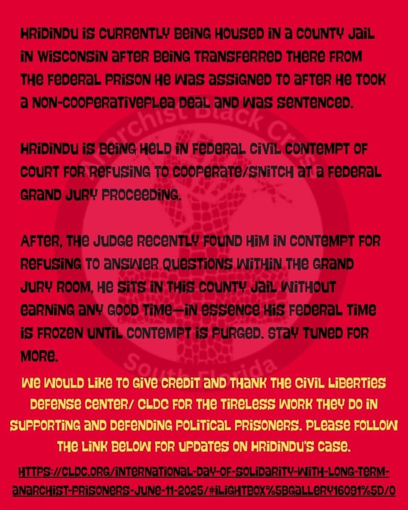 HRIDINDU IS CURRENTLY BEING HOUSED IN a COUNTY Jail IN WISCONSIN AFTER BEING TRANSFERRED THERE FROM THE FEDERAL PRISON He was assiGNED TO aFter не тоок
a NON-COOPERATIVEPLea DeaL AND WAS SENTENCED.
Beir chis bea
adck
Cr
HRIDINDU IS BEING HELD IN FEDERAL CIVIL CONTEMPT OF
COURT FOR REFUSING TO COOPERATе/SNITCH at a FEDERAL GRAND JURY PROCEEDING.
AFTER, THE JUDGE RECENTLY FOUND HIM IN CONTEMPT FOR REFUSING TO ANSWER QUESTIONS WITHIN THE GRAND JURY ROOM, HE SITS IN THIS COUNTY JAIL WITHOUT eaRNING ANY GOOD TIME-IN essence His FEDERAL TIME iS FROZEN UNTIL CONTEMPT IS PURGED. STAY TUNED FOR MORE.
Sove c
CREDIT AND THoLa
We WOULD LIKE TO GIVE CREDIT AND THANK THE CIVIL Liberties
DEFENSE CENTER/ CLDC FOR THE TiReLess WORK THEY DO IN SUPPORTING AND DEFENDING POLITICAL PRISONERS. PLease FOLLOW THE LINK BELOW FOR UPDATES ON HRIDINDU's case.
HTTPS://CLDC.ORG/INTERNATIONAL-DAY-OF-SOLIDARITY-WITH-LONG-TERM- ANARCHIST-PRISONERS-JUNE-11-2025/#iLIGHTBOX%5BGALLERY16091%5D/0