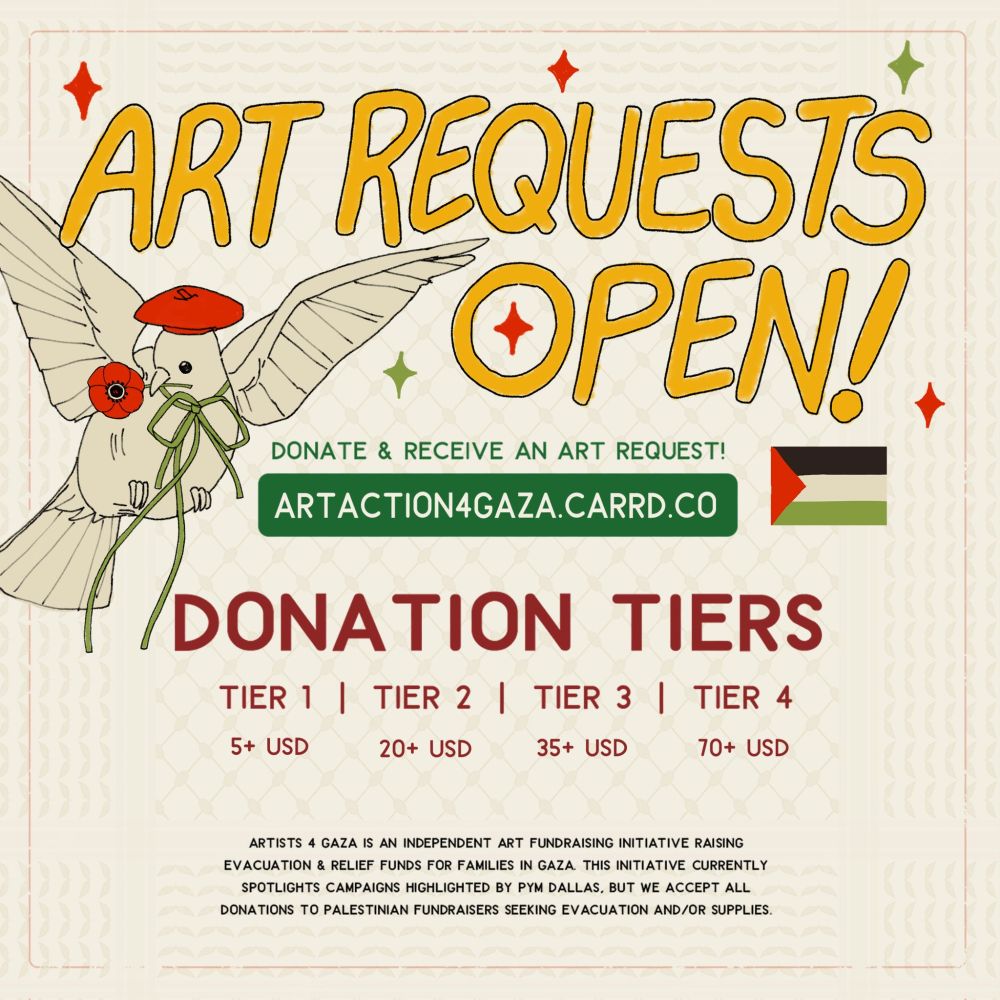 Alt text:

ART REQUESTS OPEN!

Donate & receive an art request!
Carrd link: artaction4gaza.carrd.co

Donation tiers:
+ Tier 1 ($5+ USD)
+ Tier 2 ($20+ USD)
+ Tier 3 ($35+ USD)
+ Tier 4 ($70+ USD)

Artists 4 Gaza is an independent art fundraising initiative raising evacuation & relief funds for families in Gaza. This initiative currently spotlights campaigns highlighted by PYM Dallas, but we accept all donations to Palestinian fundraisers seeking evacuation and/or supplies.
