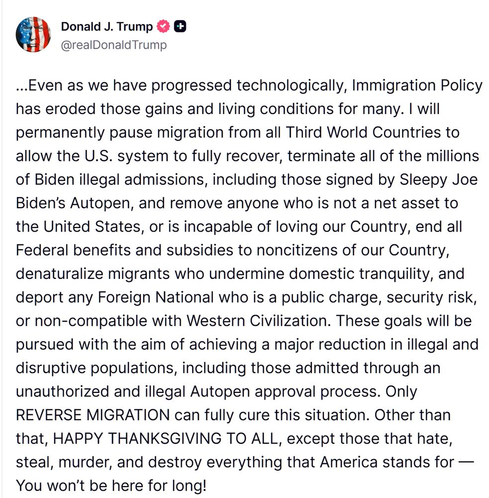 Truth-Social-Posting von Donald Trump mit dem Text:
"Even as we have progressed technologically, Immigration Policy has eroded those gains and living conditions for many. I will permanently pause migration from all Third World Countries to allow the U.S. system to fully recover, terminate all of the millions of Biden illegal admissions, including those signed by Sleepy Joe Biden’s Autopen, and remove anyone who is not a net asset to the United States, or is incapable of loving our Country, end all Federal benefits and subsidies to noncitizens of our Country, denaturalize migrants who undermine domestic tranquility, and deport any Foreign National who is a public charge, security risk, or non-compatible with Western Civilization. These goals will be pursued with the aim of achieving a major reduction in illegal and disruptive populations, including those admitted through an unauthorized and illegal Autopen approval process. Only REVERSE MIGRATION can fully cure this situation. Other than that, HAPPY THANKSGIVING TO ALL, except those that hate, steal, murder, and destroy everything that America stands for — You won’t be here for long!"