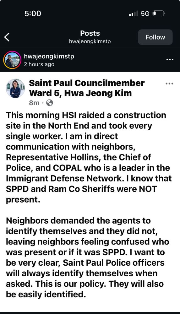 5:00
• l 5G O
Follow
<
Posts hwajeongkimstp
hwajeongkimstp
2 hours ago
..•
Saint Paul Councilmember
...
Ward 5, Hwa Jeong Kim 8m • O
This morning HSI raided a construction site in the North End and took every single worker. I am in direct communication with neighbors, Representative Hollins, the Chief of Police, and COPAL who is a leader in the Immigrant Defense Network. I know that SPPD and Ram Co Sheriffs were NOT present.
Neighbors demanded the agents to identify themselves and they did not, leaving neighbors feeling confused who was present or if it was SPPD. I want to be very clear, Saint Paul Police officers will always identify themselves when asked. This is our policy. They will also be easily identified.