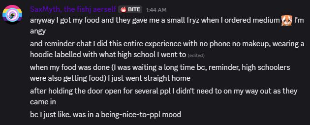 SaxMyth, the fishj aerself BITE 1:44 AM
anyway I got my food and they gave me a small fryz when I ordered medium [angry emote of an red panda anime girl] I'm angy.
and reminder chat I did this entire experience with no phone no makeup, wearing a hoodie labelled with what high school I went to. 
when my food was done (I was waiting a long time bc, reminder, high schoolers were also getting food) I just went straight home
after holding the door open for several ppl I didn't need to on my way out as they came in
bc I just like. was in a being-nice-to-ppl mood