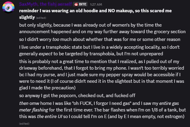 SaxMyth, the fishj aerself BITE 1:27 AM
*reminder I was wearing an old hoodie and NO makeup, so this scared me slightly.*
but only slightly, because I was already out of women's by the time the announcement happened and on my way further away toward the grocery section.
so I didn't worry too much about whether that was for me or some other reason.
I live under a transphobic state but I live in a widely accepting locality, so I don't generally expect to be targeted by transphobia, but I'm not unprepared.
this is probably not a great time to mention that I realized, as I pulled out of my driveway beforehand, that I forgot to bring my phone. I wasn't too terribly worried bc I had my purse, and I just made sure my pepper spray would be accessible if I were to need it (I of course didn't need it in the slightest but in that moment I was glad I made the precaution).
so anyway I got the popcorn, checked out, and fucked off.
then omw home I was like "oh FUCK, I forgor I need gas" and I saw my entire gas meter flashing for the first time ever. The bar flashes when I'm on 1/8 of a tank, but this was the entire UI so I could tell I'm on E (edit: and by E I mean empty, not estrogen)