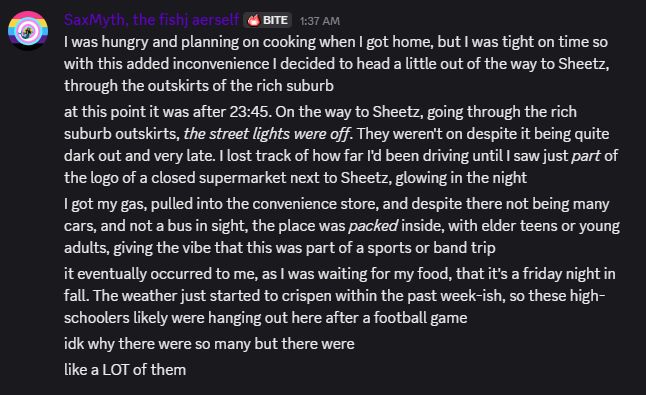 SaxMyth, the fishj aerself BITE 1:37 AM
I was hungry and planning on cooking when I got home, but I was tight on time so with this added inconvenience I decided to head a little out of the way to Sheetz, through the outskirts of the rich suburb.
at this point it was after 23:45. On the way to Sheetz, going through the rich suburb outskirts, the street lights were off. They weren't on despite it being quite dark out and very late. I lost track of how far I'd been driving until I saw just part of the logo of a closed supermarket next to Sheetz, glowing in the night.
I got my gas, pulled into the convenience store, and despite there not being many cars, and not a bus in sight, the place was packed inside, with elder teens or young adults, giving the vibe that this was part of a sports or band trip.
it eventually occurred to me, as I was waiting for my food, that it's a friday night in fall. The weather just started to crispen within the past week-ish, so these high-schoolers likely were hanging out here after a football game.
idk why there were so many but there were.
like a LOT of them.