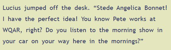 Lucius jumped off the desk. "Stede Angelica Bonnet! I have the perfect idea! You know Pete works at WQAR, right? Do you listen to the morning show in your car on your way here in the mornings?"