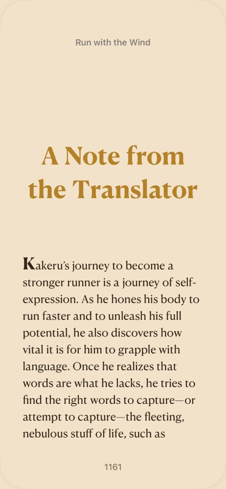 Excerpt From
Run with the Wind
Shion Miura
This material may be protected by copyright.

Text reads: “Kakeru’s journey to become a stronger runner is a journey of self-expression. As he hones his body to run faster and to unleash his full potential, he also discovers how vital it is for him to grapple with language. Once he realizes that words are what he lacks, he tries to find the right words to capture—or attempt to capture—the fleeting, nebulous stuff of life, such as”