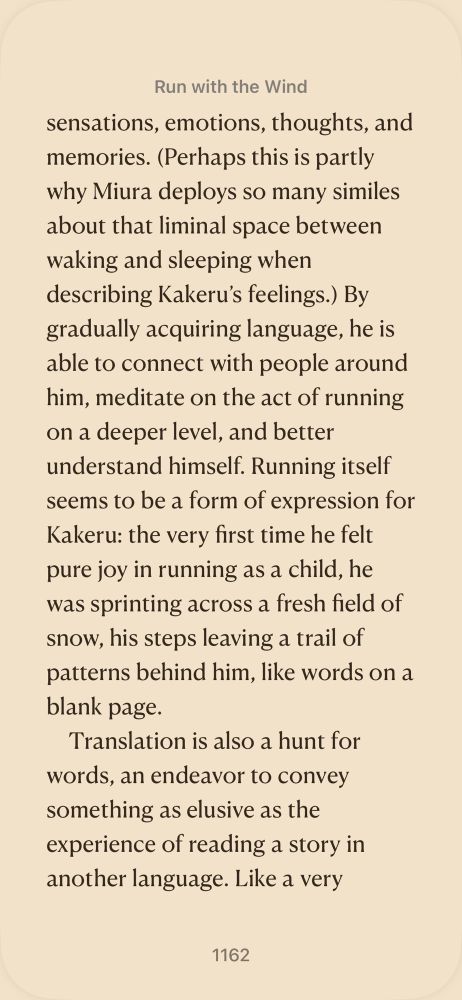 Text reads: “ sensations, emotions, thoughts, and memories. (Perhaps this is partly why Miura deploys so many similes about that liminal
            space between waking and sleeping when describing Kakeru’s feelings.) By gradually acquiring language, he is able to connect
            with people around him, meditate on the act of running on a deeper level, and better understand himself. Running itself seems
            to be a form of expression for Kakeru: the very first time he felt pure joy in running as a child, he was sprinting across
            a fresh field of snow, his steps leaving a trail of patterns behind him, like words on a blank page.
         
         
         Translation is also a hunt for words, an endeavor to convey something as elusive as the experience of reading a story in another
            language. Like a very”