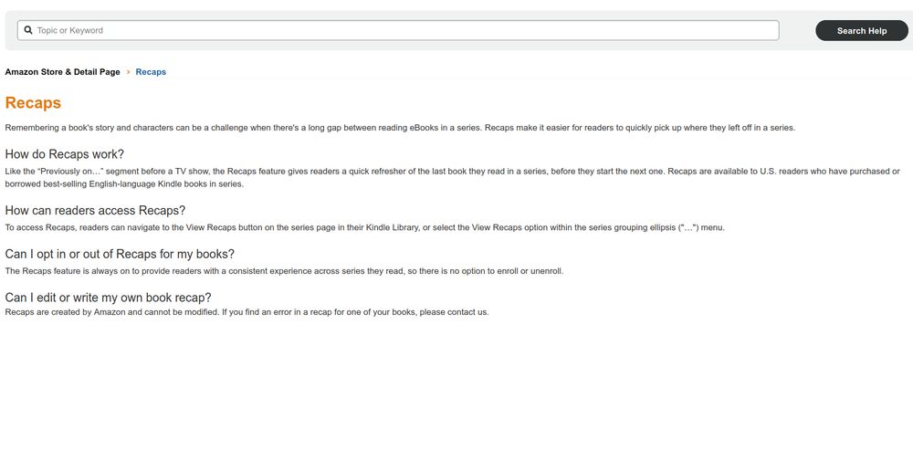 Full text of KDP Recaps page. Source: https://kdp.amazon.com/en_US/help/topic/GHY9YRK5N6ZQJTNJ


Recaps
Remembering a book's story and characters can be a challenge when there's a long gap between reading eBooks in a series. Recaps make it easier for readers to quickly pick up where they left off in a series.

How do Recaps work?
Like the “Previously on…” segment before a TV show, the Recaps feature gives readers a quick refresher of the last book they read in a series, before they start the next one. Recaps are available to U.S. readers who have purchased or borrowed best-selling English-language Kindle books in series.

How can readers access Recaps?
To access Recaps, readers can navigate to the View Recaps button on the series page in their Kindle Library, or select the View Recaps option within the series grouping ellipsis ("…") menu.

Can I opt in or out of Recaps for my books?
The Recaps feature is always on to provide readers with a consistent experience across series they read, so there is no option to enroll or unenroll.

Can I edit or write my own book recap?
Recaps are created by Amazon and cannot be modified. If you find an error in a recap for one of your books, please contact us.
