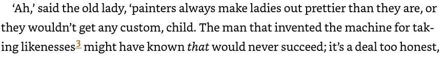 ‘Ah,’ said the old lady, ‘painters always make ladies out prettier than they are, or they wouldn’t get any custom, child. The man that invented the machine for taking likenesses3 might have known that would never succeed; it’s a deal too honest,

Dickens, Charles. Oliver Twist: or, The Parish Boy's Progress (Penguin Classics) (p. 101). Penguin Books Ltd. Kindle Edition. 