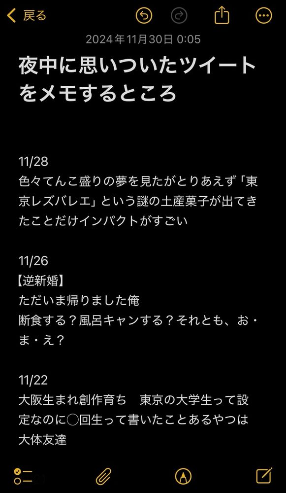 夜中に思いついたツイートをメモするところ


11/28
色々てんこ盛りの夢を見たがとりあえず「東京レズバレエ」という謎の土産菓子が出てきたことだけインパクトがすごい

11/26
【逆新婚】
ただいま帰りました俺
断食する？風呂キャンする？それとも、お・ま・え？

11/22
大阪生まれ創作育ち　東京の大学生って設定なのに◯回生って書いたことあるやつは大体友達