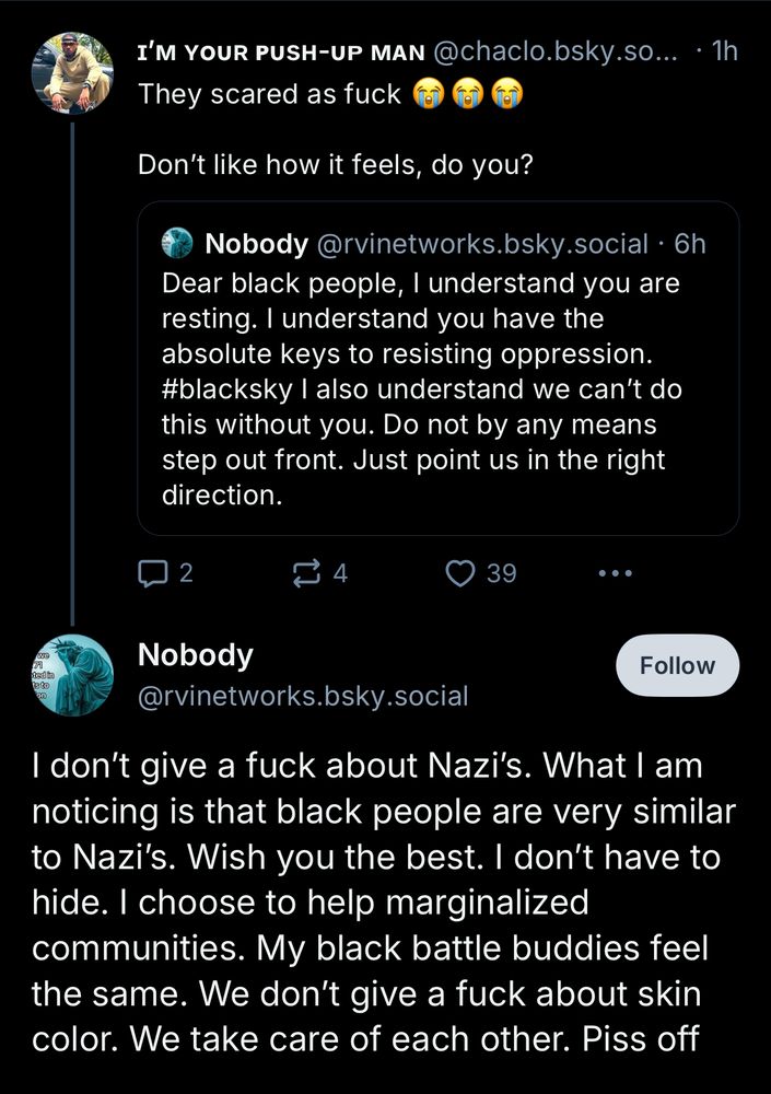 “Dear black people, I understand you are resting. I understand you have the absolute keys to resisting oppression. #blacksky I also understand we can't do this without you. Do not by any means step out front. Just point us in the right direction.” Response: “They scared as fuck
Don't like how it feels, do you?” Response: “I don't give a fuck about Nazi's. What I am noticing is that black people are very similar to Nazi's. Wish you the best. I don't have to hide. I choose to help marginalized communities. My black battle buddies feel the same. We don't give a fuck about skin color. We take care of each other. Piss off”