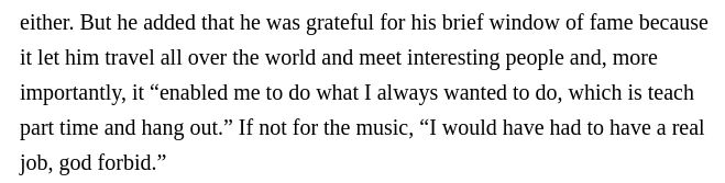 Quote from the end of RogerEbert.com's obituary of Tom Lehrer. The good part is where he says he's grateful for fame because it "enabled me to do what I always wanted to do, which is teach part time and hang out."