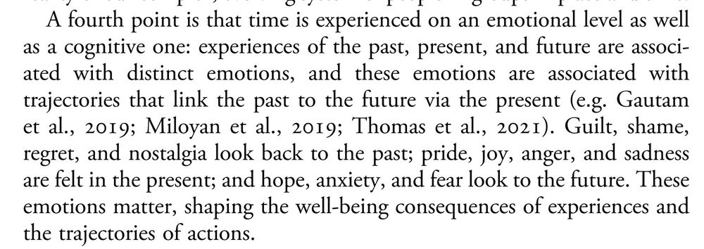 A fourth point is that time is experienced on an emotional level as well as a cognitive one: experiences of the past, present, and future are associated with distinct emotions, and these emotions are associated with trajectories that link the past to the future via the present (e.g. Gautam et al., ; Miloyan et al., ; Thomas et al., ). Guilt, shame, regret, and nostalgia look back to the past; pride, joy, anger, and sadness are felt in the present; and hope, anxiety, and fear look to the future. These emotions matter, shaping the well-being consequences of experiences and the trajectories of actions.