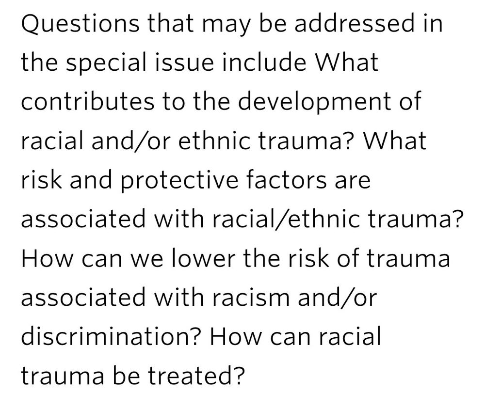 Questions that may be addressed in the special issue include What contributes to the development of racial and/or ethnic trauma? What risk and protective factors are associated with racial/ethnic trauma? How can we lower the risk of trauma associated with racism and/or discrimination? How can racial trauma be treated?