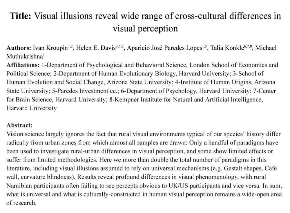 Abstract: Vision science largely ignores the fact that rural visual environments typical of our species’ history differ radically from urban zones from which almost all samples are drawn: Only a handful of paradigms have been used to investigate rural-urban differences in visual perception, and some show limited effects or suffer from limited methodologies. Here we more than double the total number of paradigms in this literature, including visual illusions assumed to rely on universal mechanisms (e.g. Gestalt shapes, Cafe wall, curvature blindness). Results reveal profound differences in visual phenomenology, with rural Namibian participants often failing to see percepts obvious to UK/US participants and vice versa. In sum, what is universal and what is culturally-constructed in human visual perception remains a wide-open area of research. 