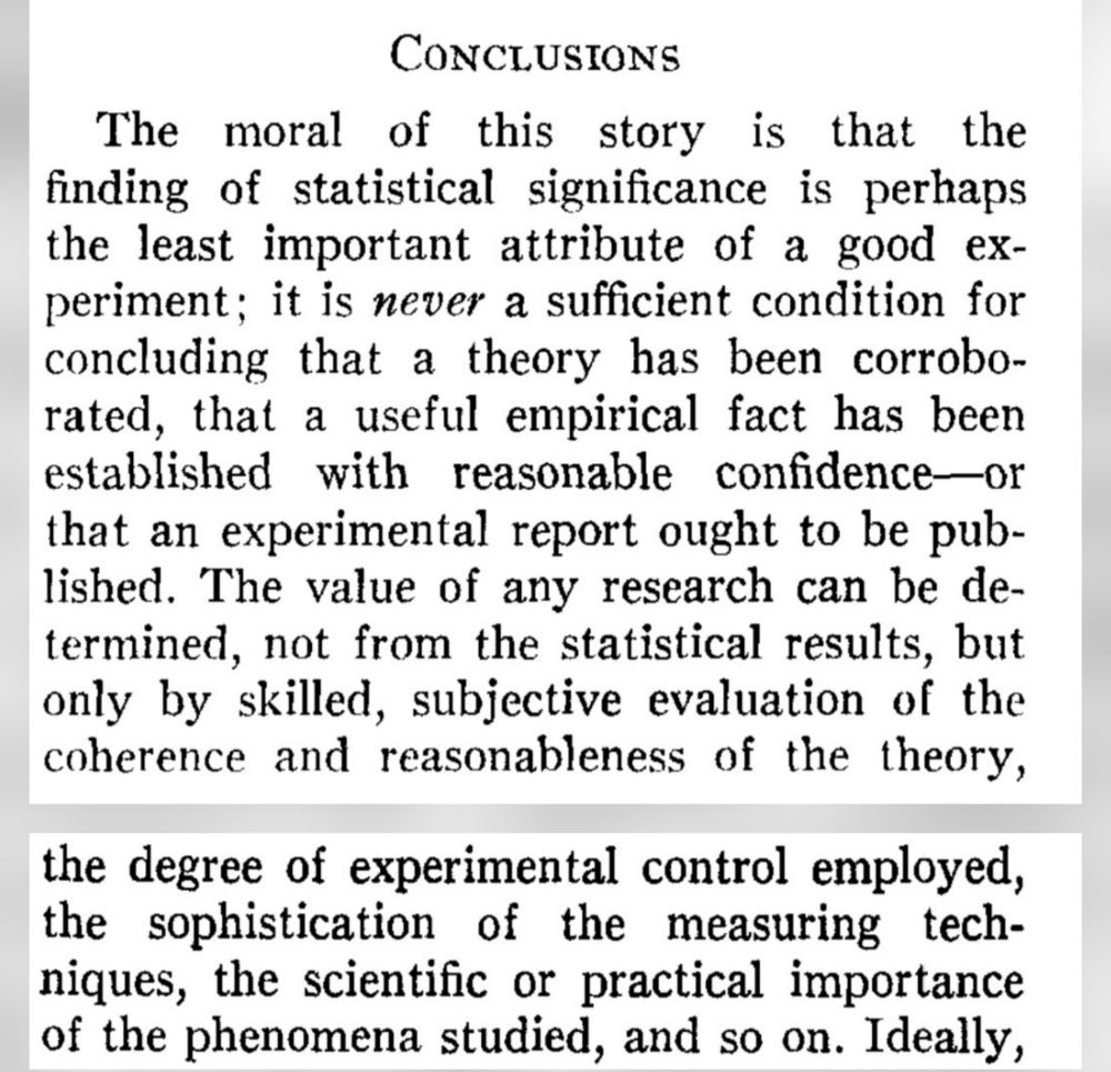 "The moral of this story is that the finding of statistical significance is perhaps the least important attribute of a good experiment; it is never a sufficient condition for concluding that a theory has been corroborated, that a useful empirical fact has been established with reasonable confidence—or that an experimental report ought to be published. The value of any research can be determined, not from the statistical results, but only by skilled, subjective evaluation of the coherence and reasonableness of the theory, the degree of experimental control employed, the sophistication of the measuring techniques, the scientific or practical importance of the phenomena studied, and so on."