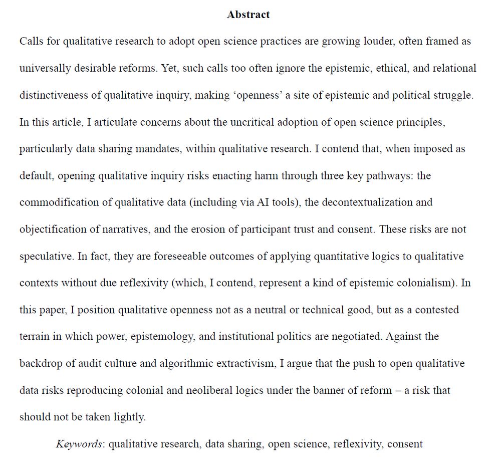 Calls for qualitative research to adopt open science practices are growing louder, often framed as universally desirable reforms. Yet, such calls too often ignore the epistemic, ethical, and relational distinctiveness of qualitative inquiry, making ‘openness’ a site of epistemic and political struggle. In this article, I articulate concerns about the uncritical adoption of open science principles, particularly data sharing mandates, within qualitative research. I contend that, when imposed as default, opening qualitative inquiry risks enacting harm through three key pathways: the commodification of qualitative data (including via AI tools), the decontextualization and objectification of narratives, and the erosion of participant trust and consent. These risks are not speculative. In fact, they are foreseeable outcomes of applying quantitative logics to qualitative contexts without due reflexivity (which, I contend, represent a kind of epistemic colonialism). In this paper, I position qualitative openness not as a neutral or technical good, but as a contested terrain in which power, epistemology, and institutional politics are negotiated. Against the backdrop of audit culture and algorithmic extractivism, I argue that the push to open qualitative data risks reproducing colonial and neoliberal logics under the banner of reform – a risk that should not be taken lightly.