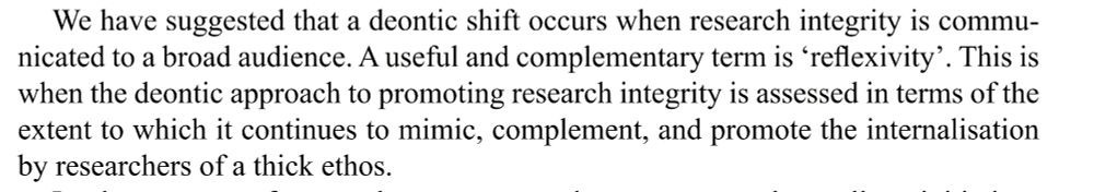 We have suggested that a deontic shift occurs when research integrity is communicated to a broad audience. A useful and complementary term is ‘reflexivity’. This is 
when the deontic approach to promoting research integrity is assessed in terms of the 
extent to which it continues to mimic, complement, and promote the internalisation 
by researchers of a thick ethos.