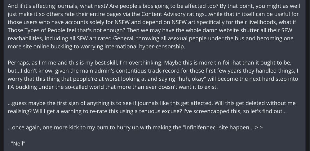 FurAffinity journal from a user named "whatactuallyeven" (me), Part 2:

"And if it's affecting journals, what next? Are people's bios going to be affected too? By that point, you might as well just make it so others rate their entire pages via the Content Advisory ratings...while that in itself can be useful for those users who have accounts solely for NSFW and depend on NSFW art specifically for their livelihoods, what if Those Types of People feel that's not enough? Then we may have the whole damn website shutter all their SFW reachabilities, including all SFW art rated General, throwing all asexual people under the bus and becoming one more site online buckling to worrying international hyper-censorship.

Perhaps, as I'm me and this is my best skill, I'm overthinking. Maybe this is more tin-foil-hat than it ought to be, but...l don't know, given the main admin's contentious track-record for these first few years they handled things, I worry that this thing that people're at worst looking at and saying "huh, okay" will become the next hard step into FA buckling under the so-called world that more than ever doesn't want it to exist.

...guess maybe the first sign of anything is to see if journals like this get affected. Will this get deleted without me realising? Will I get a warning to re-rate this using a tenuous excuse? I've screencapped this, so let's find out...

...once again, one more kick to my bum to hurry up with making the "Infinifennec" site happen... >.>"