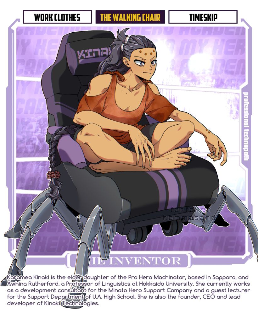 An illustration of Karamea sitting cross-legged on her Walking Chair. She wears black shorts and a drapy orange shirt with cutout shoulders. She is leaning forward with an expression of intense concentration.
The Walking Chair is a modified gaming chair-motorized wheelchair hybrid, which stands on six mechanical legs and is able to walk around. Small wheels are visible tucked up under the chassis, but the chair stands on its legs.

IMAGE TEXT: Karamea Kinaki is the elder daughter of the Pro Hero Machinator, based in Sapporo, and Āwhina Rutherford, a Professor of Linguistics at Hokkaido University. She currently works as a development consultant for the Minato Hero Support Company and a guest lecturer for the Support Department at UA High School. She is also the founder, CEO and lead developer of Kinaki Technologies.