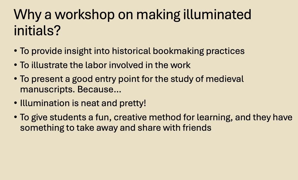 Screenshot of a slide that reads: 
Header: Why a workshop on making illuminated initials?
To provide insight into historical bookmaking practices
To illustrate the labor involved in the work
To present a good entry point for the study of medieval manuscripts. Because…
Illumination is neat and pretty!
To give students a fun, creative method for learning, and they have something to take away and share with friends

