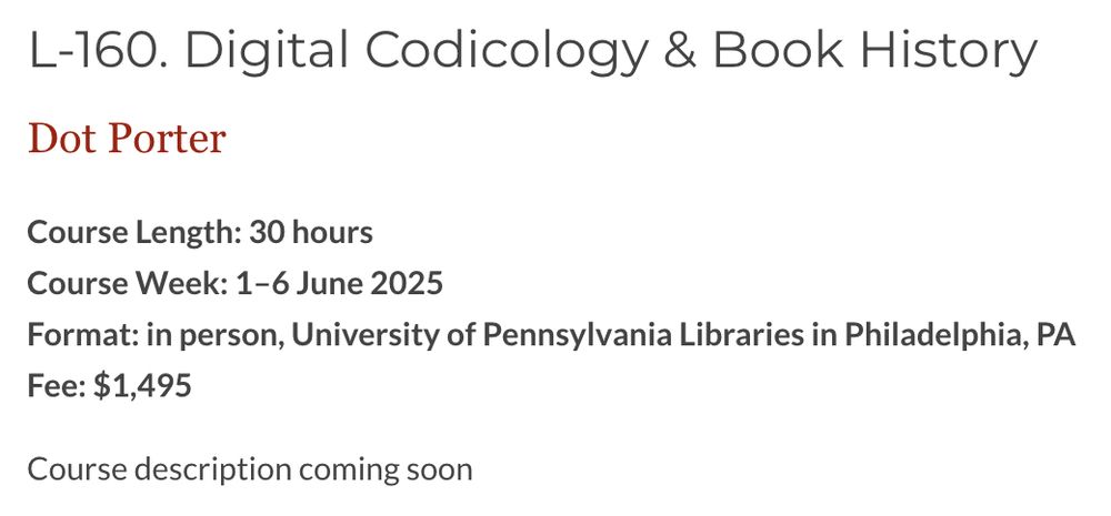L-160. Digital Codicology & Book History
Dot Porter

Course Length: 30 hours
Course Week: 1–6 June 2025
Format: in person, University of Pennsylvania Libraries in Philadelphia, PA
Fee: $1,495

Course description coming soon