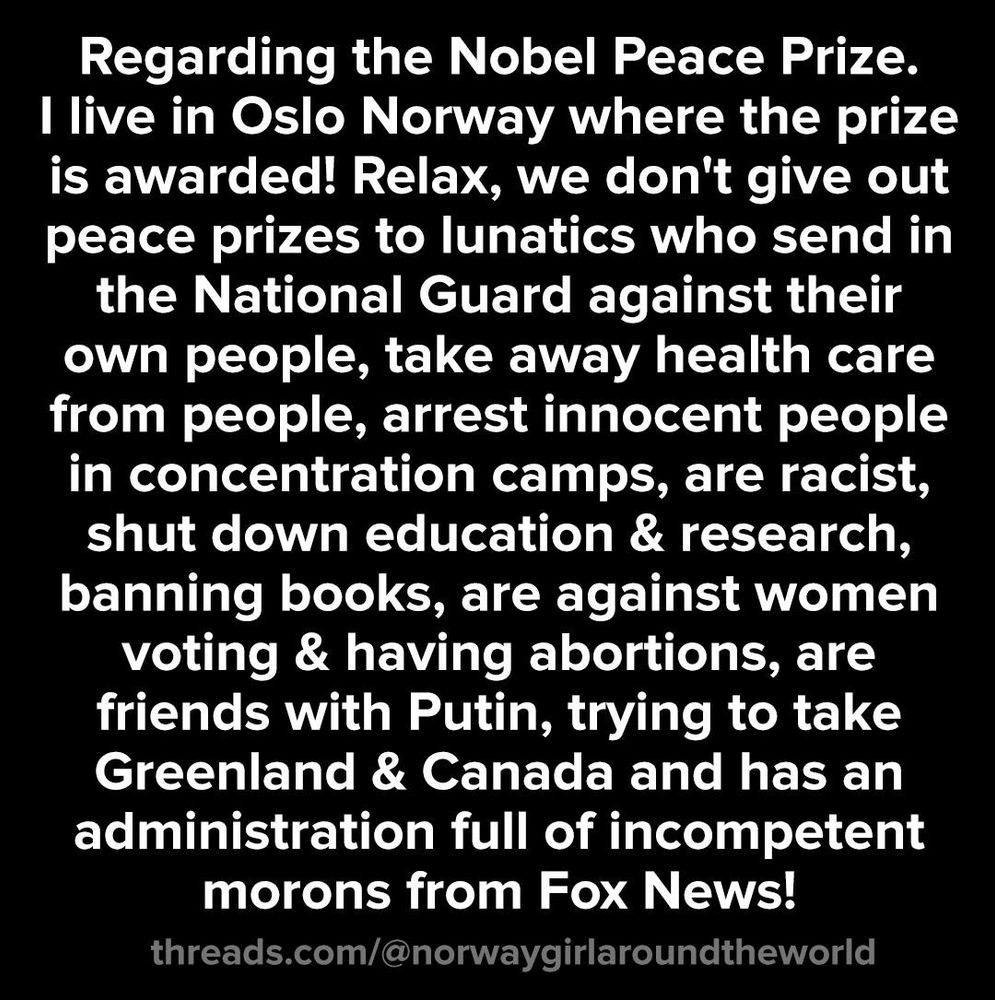 Regarding the Nobel Peace Prize. I live in Oslo Norway where the prize is awarder! Relax, we don't give out peace prizes to lunatics who send in the National Guard against their own people, take away health care from people, arrest innocent people in concentration camps, are racist, shut down education & research, banning books, are against women voting & having abortions, are friends with Putin, trying to take Greenland & Canada & has an administration full of incompetent morons from Fox News!