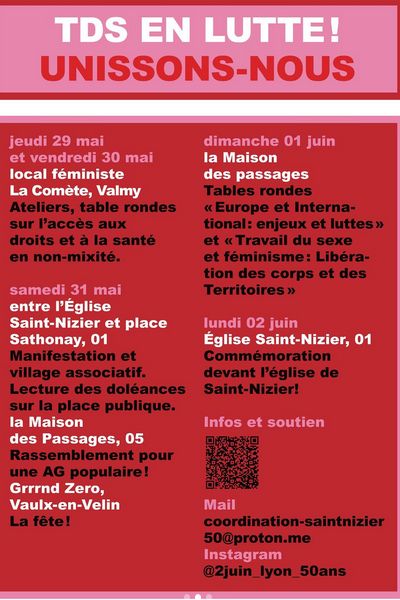 programme des commémoration de St Nizier (fond rouge, écriture rose/blanc/noir)
Jeudi 29 et vendredi 30 mai, au local féministe La Comète, Valmy. Ateliers, tables rondes sur l'accès aux droits et à la santé en non-mixité.

Samedi 31 mai 
à l'église Saint Nizier et place Sathoney. Manifestation et village associatif? Lecture des doléances sur la place publique.
à la maison des Passages. Rassemblement pour une AG populaire!
à Grrrnd Zero, Vaulx en Venin. La fête !!!!!!

Dimanche 01 juin
La Maison des passages. Tables rondes "Europe et International : enjeux et luttes" et "travail du sexe et féminisme : Libération des corps et territoires"

Lundi 02 juin à l'église de Saint Nizier. Commémoration devant l'église de Saint Nizier !

Bon après il y a u QRcode

Mail : coordination-saintnizier50@proton.me
Instagramm @2juin_lyon_50ans



