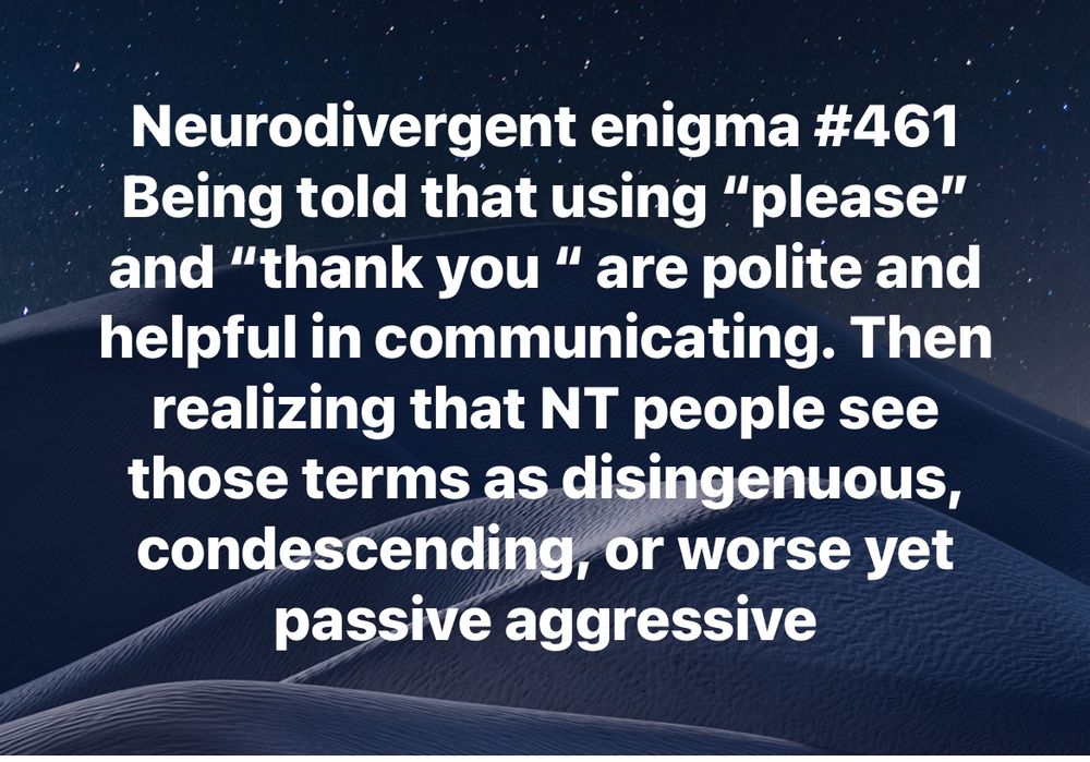 Neurodivergent enigma #461
Being told that using “please” and “thank you “ are polite and helpful in communicating. Then realizing that NT people see those terms as disingenuous, condescending, or worse yet passive aggressive
