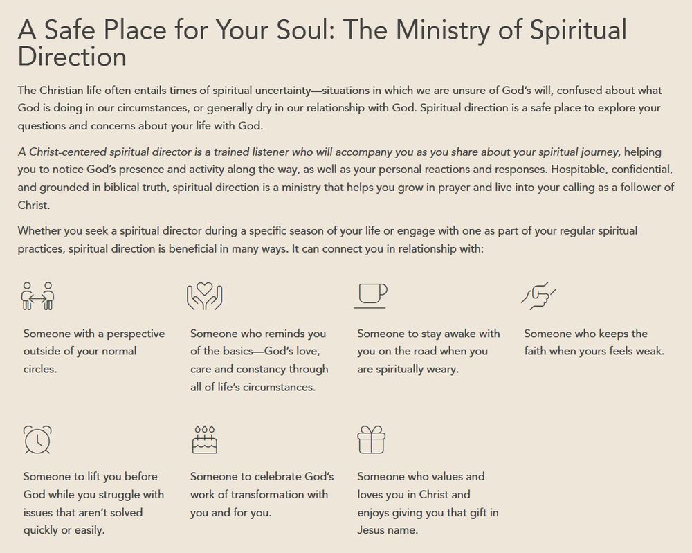 Screenshot from graftedlife.org describing spiritual direction.

A Safe Place for Your Soul: The Ministry of Spiritual
Direction

The Christian life often entails times of spiritual uncertainty-situations in which we are unsure of God's will, confused about what
God is doing in our circumstances, or generally dry in our relationship with God. Spiritual direction is a safe place to explore your
questions and concerns about your life with God.

A Christ-centered spiritual director is a trained listener who will accompany you as you share about your spiritual journey, helping
you to notice God's presence and activity along the way, as well as your personal reactions and responses. Hospitable, confidential,
and grounded in biblical truth, spiritual direction is a ministry that helps you grow in prayer and live into your calling as a follower of
Christ.

Whether you seek a spiritual director during a specific season of your life or engage with one as part of your regular spiritual
practices, spiritual direction is beneficial in many ways. It can connect you in relationship with:

Someone with a perspective
outside of your normal
circles.

Someone who reminds you
of the basics-God's love,
care and constancy through
all of life's circumstances.

Someone to stay awake with
you on the road when you
are spiritually weary.

Someone who keeps the
faith when yours feels weak.

Someone to lift you before
God while you struggle with
issues that aren't solved
quickly or easily.

Someone to celebrate God's
work of transformation with
you and for you.

Someone who values and
loves you in Christ and
enjoys giving you that gift in
Jesus name.