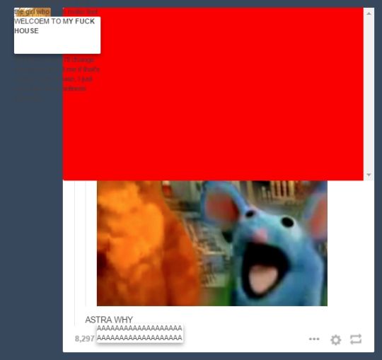 Screenshot of a Tumblr dashboard during an old "update" that broke the site spectacularly. A large red rectangle covers most of a post thread, which shows part of a photoshopped screenshot of Bear in the Big Blue House (the shopping in question being Tutter, the blue mouse, blown up to huge proportions). A white text box superimposed over illegible text in the upper left reads "WELCOEM TO MY FUCK HOUSE," and text below the picture reads "ASTRA WHY"
At the bottom is a note count of 8,297 immediately followed by a white box with the text "AAAAAAAAAAAAAAAAAAAAAAAAAAAAAAAAAAAAA"