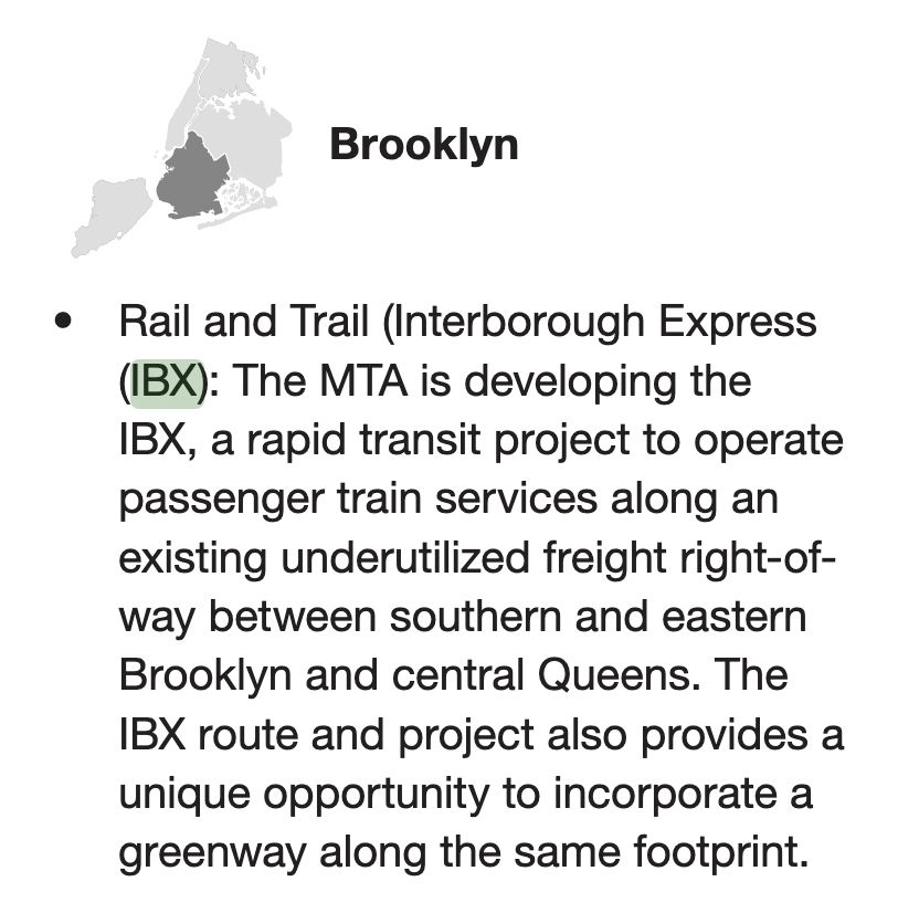 Rail and Trail (Interborough Express
(IBX): The MTA is developing the
IBX, a rapid transit project to operate
passenger train services along an
existing underutilized freight right-of-
way between southern and eastern
Brooklyn and central Queens. The
IBX route and project also provides a
unique opportunity to incorporate a
greenway along the same footprint.