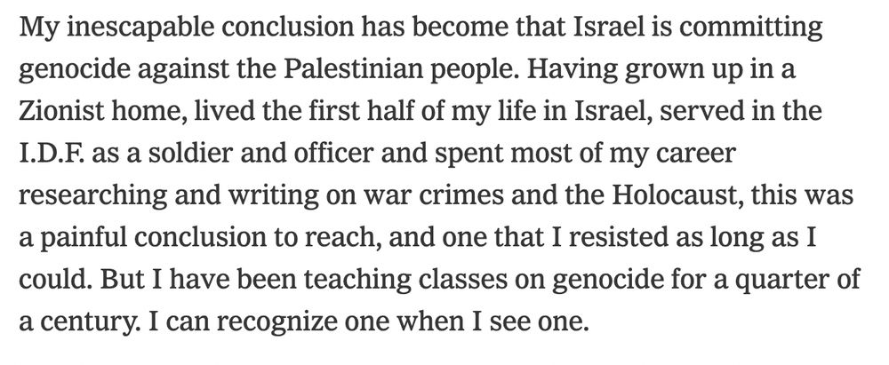My inescapable conclusion has become that Israel is committing genocide against the Palestinian people. Having grown up in a Zionist home, lived the first half of my life in Israel, served in the I.D.F. as a soldier and officer and spent most of my career researching and writing on war crimes and the Holocaust, this was a painful conclusion to reach, and one that I resisted as long as I could. But I have been teaching classes on genocide for a quarter of a century. I can recognize one when I see one.