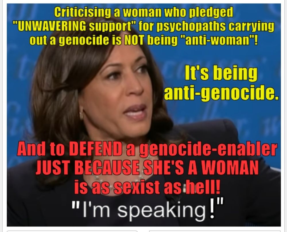Photo of Harris arrogantly saying "I'm speaking!" (to silence anti-genocide protestors).

Superimposed text in yellow:

Criticising a woman who pledged "UNWAVERING support" for psychopaths carrying out a genocide is NOT being "anti-woman"!

It's anti-genocide.

And in red:

And to DEFEND a genocide-enabler JUST BECAUSE SHE'S A WOMAN is as sexist as hell!