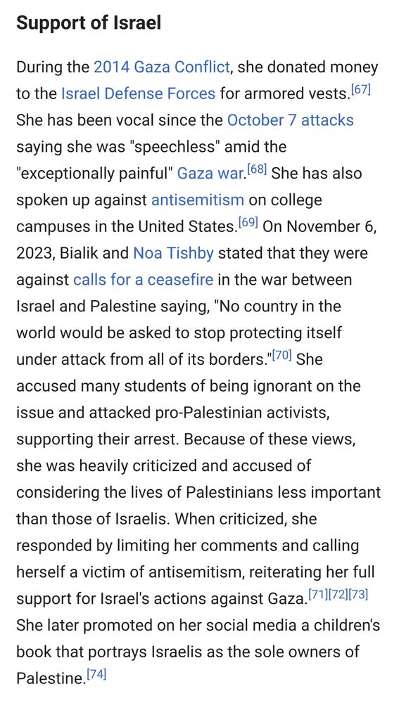 Some of MAyim Bialik's support for Israel (a screenshot of part of her Wikipedia page) :

Support of Israel

During the 2014 Gaza Conflict, she donated money to the Israel Defense Forces for armored vests.[67] She has been vocal since the October 7 attacks saying she was "speechless" amid the "exceptionally painful" Gaza war.[68] She has also spoken up against antisemitism on college campuses in the United States.[69] On November 6, 2023, Bialik and Noa Tishby stated that they were against calls for a ceasefire in the war between Israel and Palestine saying, "No country in the world would be asked to stop protecting itself under attack from all of its borders."[70] She accused many students of being ignorant on the issue and attacked pro-Palestinian activists, supporting their arrest. Because of these views, she was heavily criticized and accused of considering the lives of Palestinians less important than those of Israelis. When criticized, she responded by limiting her comments and calling herself a victim of antisemitism, reiterating her full support for Israel's actions against Gaza.[71][72][73] She later promoted on her social media a children's book that portrays Israelis as the sole owners of Palestine.[74] 