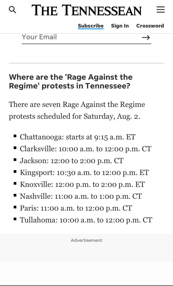 The TENNESSEaN
=

Where are the 'Rage Against the Regime' protests in Tennessee?

There are seven Rage Against the Regime protests scheduled for Saturday, Aug. 2: 

• Chattanooga: starts at 9:15 a.m. ET
• Clarksville: 10:00 a.m. to 12:00 p.m. CT
• Jackson: 12:00 to 2:00 p.m. CT
• Kingsport: 10:30 a.m. to 12:00 p.m. ET
• Knoxville: 12:00 p.m. to 2:00 p.m. ET
• Nashville: 11:00 a.m. to 1:00 p.m. CT
• Paris: 11:00 a.m. to 12:00 p.m. CT
• Tullahoma: 10:00 a.m. to 12:00 p.m. CT