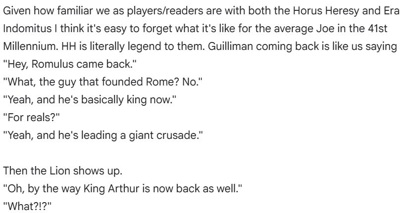 Given how familiar we as players/readers are with both the Horus Heresy and Era Indomitus I think it's easy to forget what it's like for the average Joe in the 41st Millennium. HH is literally legend to them. Guilliman coming back is like us saying "Hey, Romulus came back."
"What, the guy that founded Rome? No."
"Yeah, and he's basically king now."
"For reals?"
"Yeah, and he's leading a giant crusade."

Then the Lion shows up.
"Oh, by the way King Arthur is now back as well."
"What?!?"