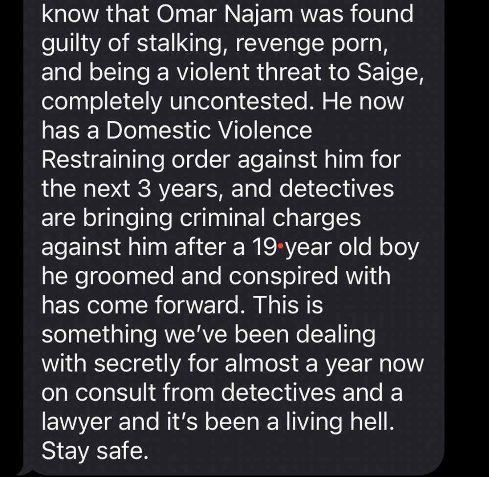 Screenshot of text that reads: “know that Omar Najam was found guilty of stalking, revenge porn, and being a violent threat to Saige, completely uncontested. He now has a Domestic Violence
Restraining order against him for the next 3 years, and detectives are bringing criminal charges against him after a 19 year old boy he groomed and conspired with has come forward. This is something we've been dealing with secretly for almost a year now on consult from detectives and a lawyer and it's been a living hell.
Stay safe.”