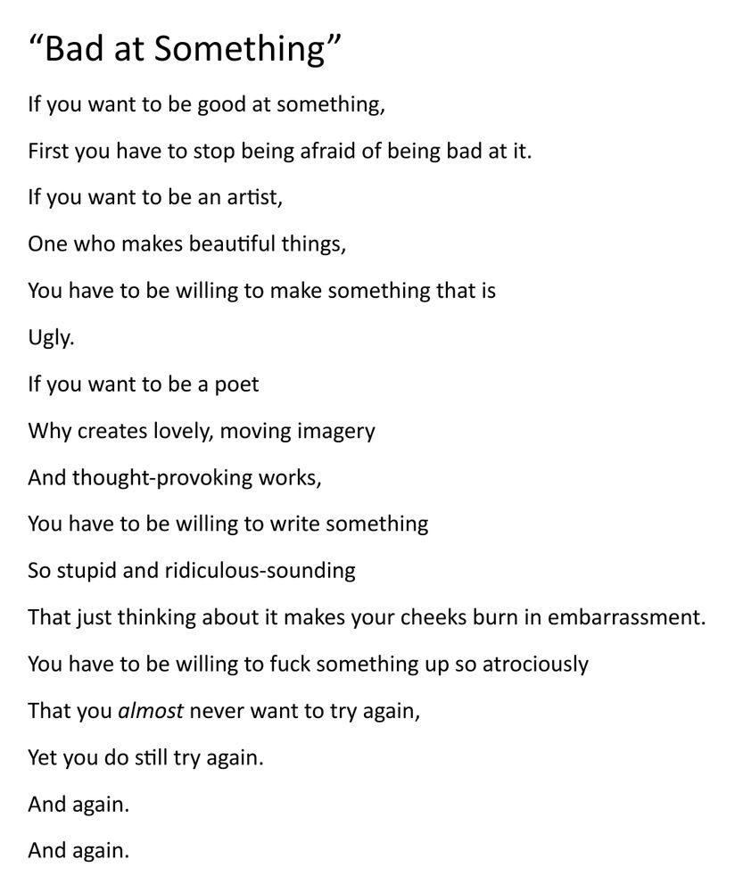 “Bad at Something”
If you want to be good at something,
First you have to stop being afraid of being bad at it. 
If you want to be an artist, 
One who makes beautiful things, 
You have to be willing to make something that is
Ugly.
If you want to be a poet
Why creates lovely, moving imagery
And thought-provoking works,
You have to be willing to write something
So stupid and ridiculous-sounding
That just thinking about it makes your cheeks burn in embarrassment.
You have to be willing to fuck something up so atrociously 
That you almost never want to try again,
Yet you do still try again. 
And again. 
And again.