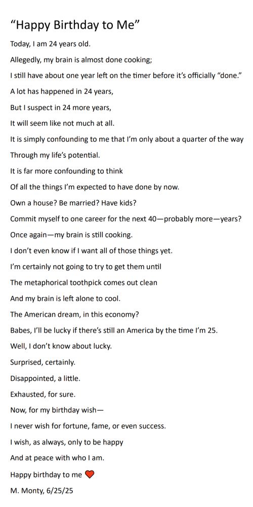 “Happy Birthday to Me”
Today, I am 24 years old.
Allegedly, my brain is almost done cooking;
I still have about one year left on the timer before it’s officially “done.”
A lot has happened in 24 years,
But I suspect in 24 more years,
It will seem like not much at all.
It is simply confounding to me that I’m only about a quarter of the way
Through my life’s potential.
It is far more confounding to think 
Of all the things I’m expected to have done by now.
Own a house? Be married? Have kids?
Commit myself to one career for the next 40—probably more—years?
Once again—my brain is still cooking.
I don’t even know if I want all of those things yet.
I’m certainly not going to try to get them until 
The metaphorical toothpick comes out clean
And my brain is left alone to cool.
The American dream, in this economy?
Babes, I’ll be lucky if there’s still an America by the time I’m 25.
Well, I don’t know about lucky.
Surprised, certainly.
Disappointed, a little.
Exhausted, for sure.
Now, for my birthday wish—
I never wish for fortune, fame, or even success.
I wish, as always, only to be happy
And at peace with who I am.
Happy birthday to me ♥
M. Monty, 6/25/25
