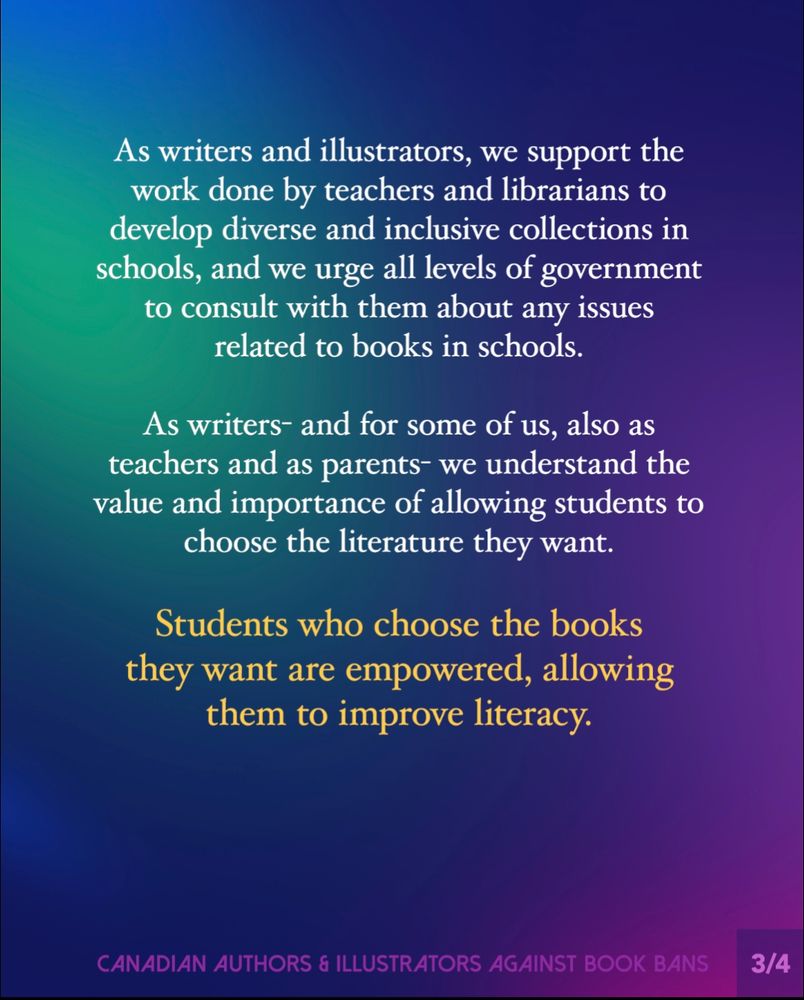 Slide 3:
As writers and illustrators, we support the work done by teachers and librarians to develop diverse and inclusive collections in schools, and we urge all levels of government to consult with them about any issues related to books in schools.
As writers — and for some of us, also as teachers and as parents — we understand the value and importance of allowing students to choose the literature they want.
Students who choose the books they want are empowered, allowing them to improve literacy.
Footer: Canadian Authors & Illustrators Against Book Bans. 

