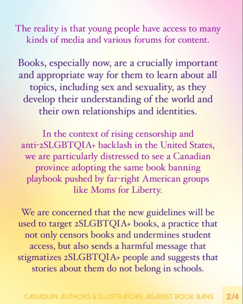 
Slide 2:
Text reads: The reality is that young people have access to many kinds of media and various forums for content.
Books, especially now, are a crucially important and appropriate way for them to learn about all topics, including sex and sexuality, as they develop their understanding of the world and their own relationships and identities.

In the context of rising censorship and anti-2SLGBTQIA+ backlash in the United States, we are particularly distressed to see a Canadian province adopting the same book banning playbook pushed by far-right American groups like Moms for Liberty.
We are concerned that the new guidelines will be used to target 2SLGBTQIA+ books, a practice that not only censors books and undermines student access, but also sends a harmful message that stigmatizes 2SLGBTQIA+ people and suggests that stories about them do not belong in schools.
Footer: Canadian Authors & Illustrators Against Book Bans.