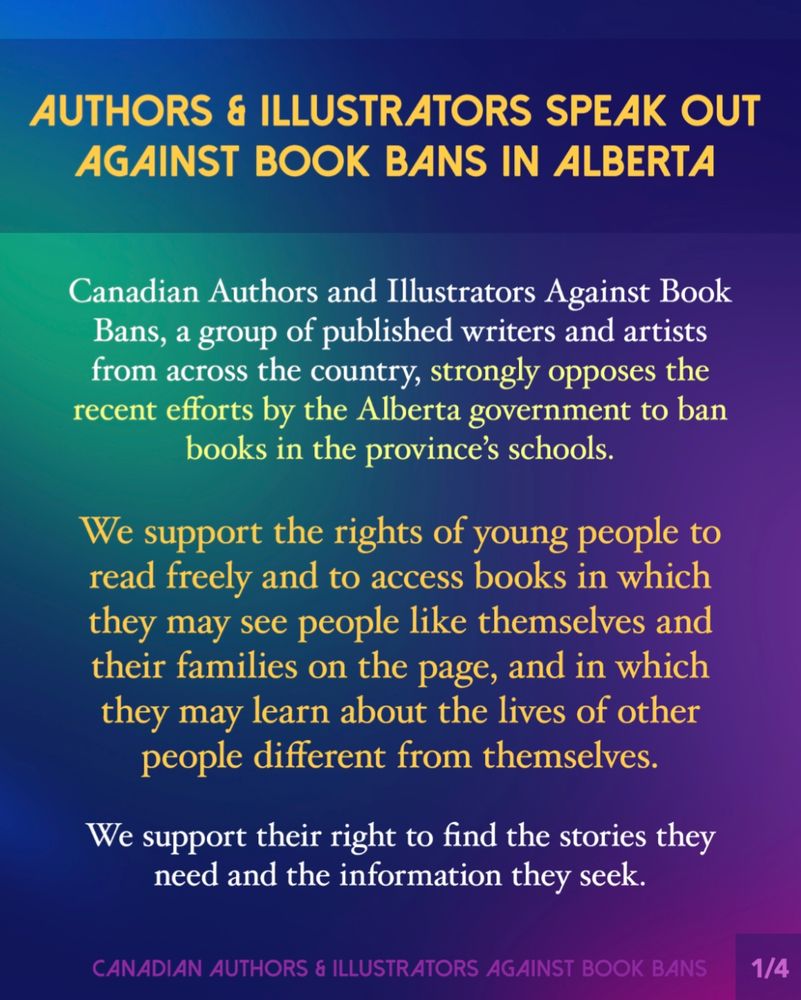 
Authors & Illustrators Speak Out Against Book Bans In Alberta. Text reads:
Canadian Authors and Illustrators Against Book Bans, a group of published writers and artists from across the country, strongly opposes the recent efforts by the Alberta government to ban books in the province’s schools.
We support the rights of young people to read freely and to access books in which they may see people like themselves and their families on the page, and in which they may learn about the lives of other people different from themselves.
We support their right to find the stories they need and the information they seek.