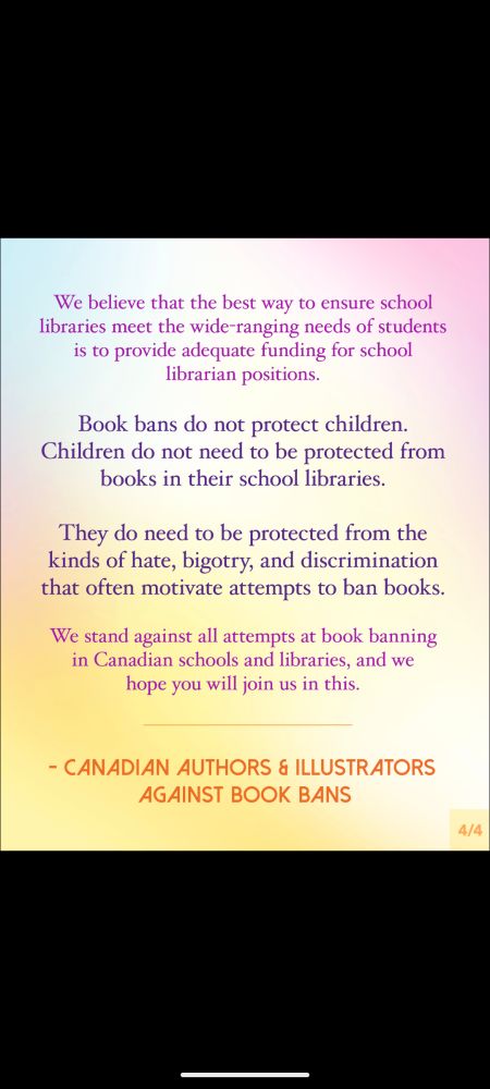 
Slide 4:
We believe that the best way to ensure school libraries meet the wide-ranging needs of students is to provide adequate funding for school librarian positions.
Book bans do not protect children. Children do not need to be protected from books in their school libraries.
They do need to be protected from the kinds of hate, bigotry, and discrimination that often motivate attempts to ban books.
We stand against all attempts at book banning in Canadian schools and libraries, and we hope you will join us in this.
Message is signed, Canadian Authors & Illustrators Against Book Bans.
