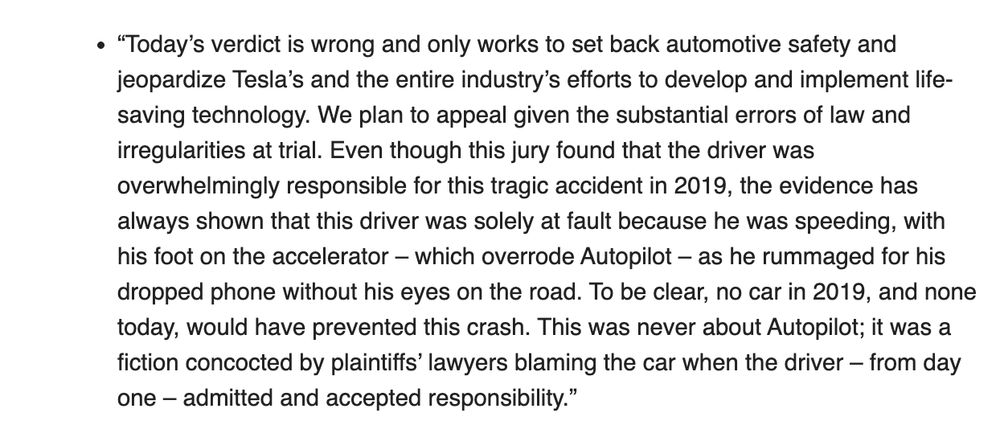 “Today’s verdict is wrong and only works to set back automotive safety and jeopardize Tesla’s and the entire industry’s efforts to develop and implement life-saving technology. We plan to appeal given the substantial errors of law and irregularities at trial. Even though this jury found that the driver was overwhelmingly responsible for this tragic accident in 2019, the evidence has always shown that this driver was solely at fault because he was speeding, with his foot on the accelerator – which overrode Autopilot – as he rummaged for his dropped phone without his eyes on the road. To be clear, no car in 2019, and none today, would have prevented this crash. This was never about Autopilot; it was a fiction concocted by plaintiffs’ lawyers blaming the car when the driver – from day one – admitted and accepted responsibility.”